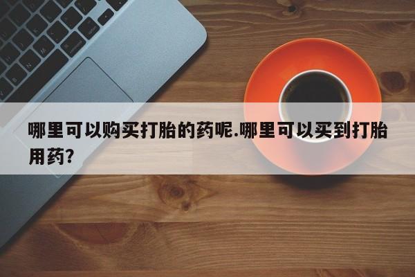西昌私人医院打胎药流哪里可以购买打胎的药呢.哪里可以买到打胎用药？