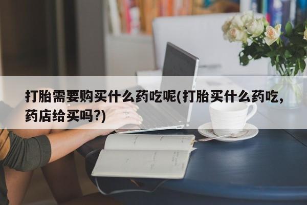 西昌私人医院打胎药流打胎需要购买什么药吃呢(打胎买什么药吃,药店给买吗?)